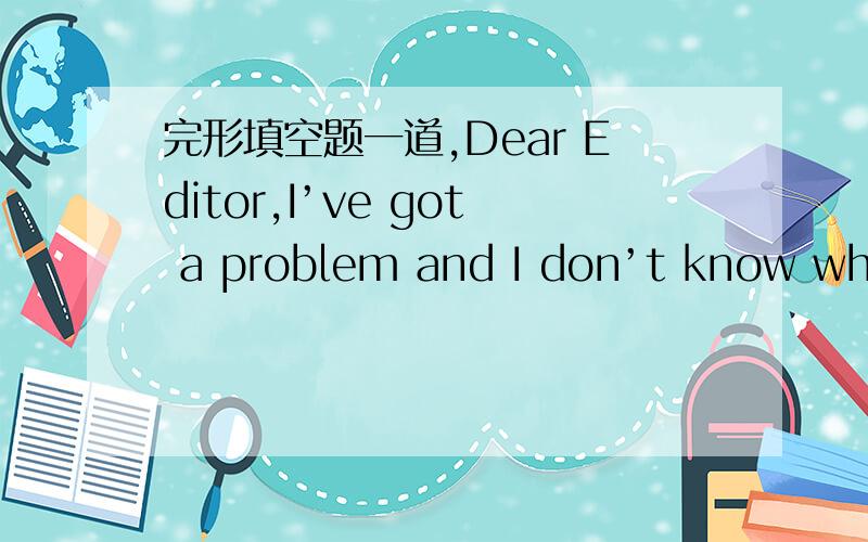 完形填空题一道,Dear Editor,I’ve got a problem and I don’t know what to do.I think I’d write to you and ask for your advice.I have worked at a 1 factory for about two months now.It’s a part-time job,so I only in the evening.I’ve recen