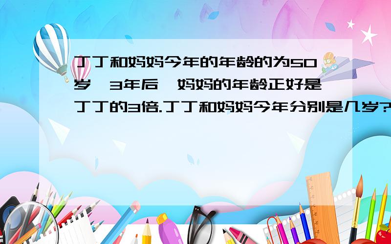 丁丁和妈妈今年的年龄的为50岁,3年后,妈妈的年龄正好是丁丁的3倍.丁丁和妈妈今年分别是几岁?急!~~~~~~~~~