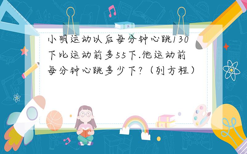 小明运动以后每分钟心跳130下比运动前多55下.他运动前每分钟心跳多少下?（列方程）