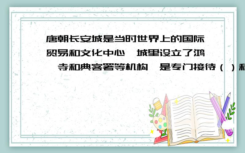 唐朝长安城是当时世界上的国际贸易和文化中心,城里设立了鸿胪寺和典客署等机构,是专门接待（）和（）?