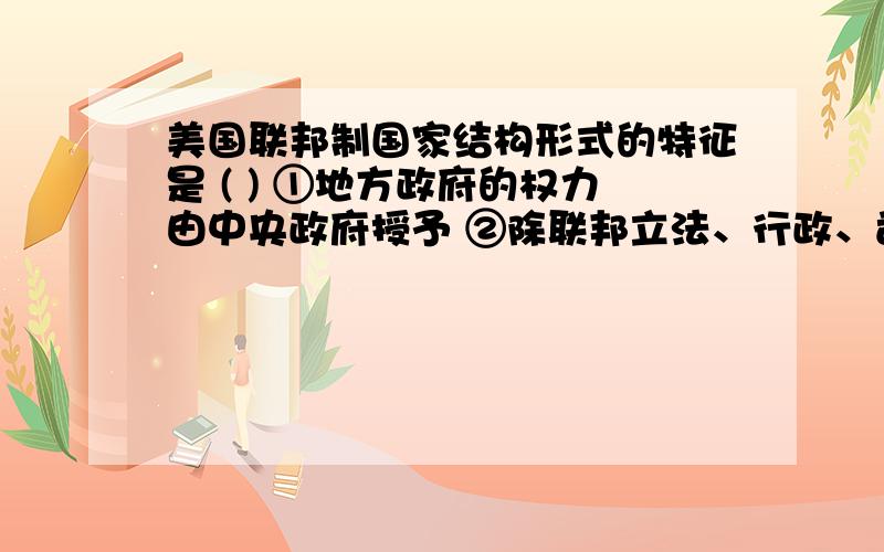 美国联邦制国家结构形式的特征是 ( ) ①地方政府的权力由中央政府授予 ②除联邦立法、行政、司法系统外,①地方政府的权力由中央政府授予 ②除联邦立法、行政、司法系统外，成员国也