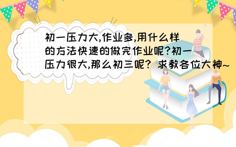 初一压力大,作业多,用什么样的方法快速的做完作业呢?初一压力很大,那么初三呢? 求教各位大神~