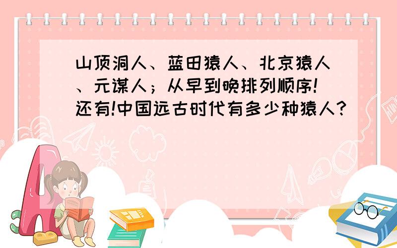 山顶洞人、蓝田猿人、北京猿人、元谋人；从早到晚排列顺序!还有!中国远古时代有多少种猿人?