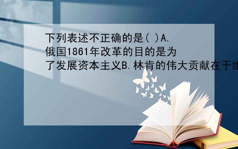 下列表述不正确的是( )A.俄国1861年改革的目的是为了发展资本主义B.林肯的伟大贡献在于维护国家统一和解放黑人奴隶C.明治维新使日本摆脱了民族危机成为亚洲强国D.英国是18世纪中期世界