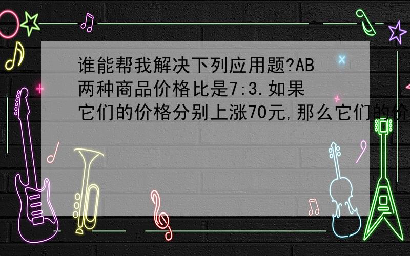 谁能帮我解决下列应用题?AB两种商品价格比是7:3.如果它们的价格分别上涨70元,那么它们的价格比是7:5.这两种商品原价各是多少元?