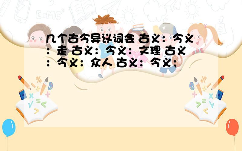 几个古今异议词会 古义：今义：走 古义：今义：文理 古义：今义：众人 古义：今义；