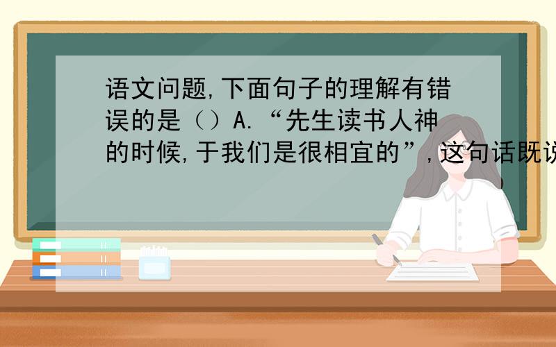 语文问题,下面句子的理解有错误的是（）A.“先生读书人神的时候,于我们是很相宜的”,这句话既说明学生对所学内容不感兴趣,也说明学生对艺术兴趣的追求.B.“爸爸的花儿落了”,课文以此