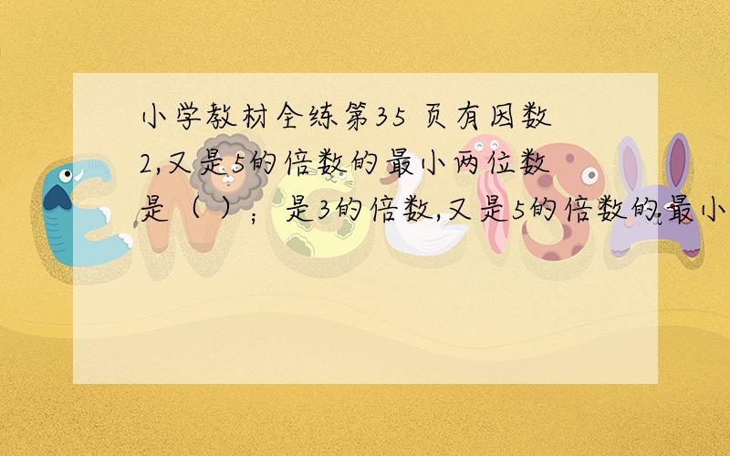 小学教材全练第35 页有因数2,又是5的倍数的最小两位数是（ ）；是3的倍数,又是5的倍数的最小三位数是（ ）；同时是2 3 5的倍数的最小两位数是（ ）,最小三位数是（ ）,最大的四位数是（