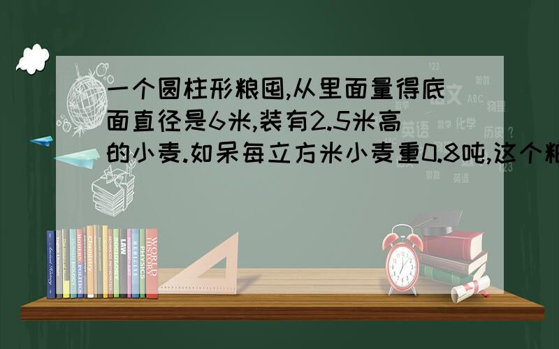 一个圆柱形粮囤,从里面量得底面直径是6米,装有2.5米高的小麦.如呆每立方米小麦重0.8吨,这个粮囤有小麦多少吨?