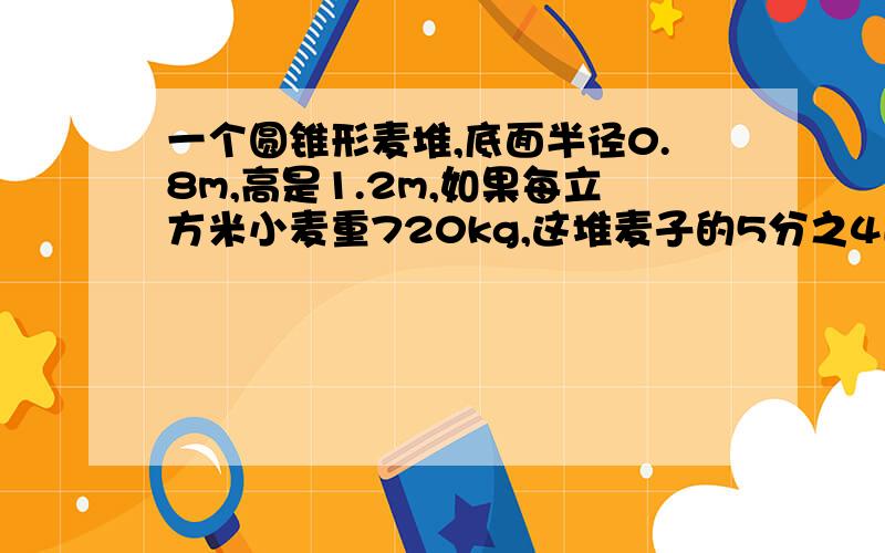 一个圆锥形麦堆,底面半径0.8m,高是1.2m,如果每立方米小麦重720kg,这堆麦子的5分之4送入粮库,还剩多少千克小麦？（得数保留整数）