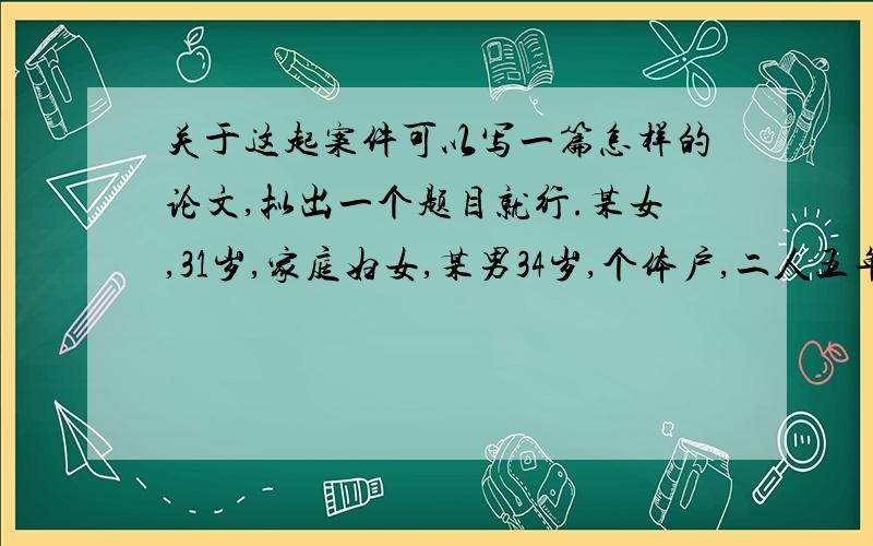 关于这起案件可以写一篇怎样的论文,拟出一个题目就行.某女,31岁,家庭妇女,某男34岁,个体户,二人五年前结婚共同生活,一直以来,某男在经营收入中每月给某女800元用于家庭开支,某女操持家