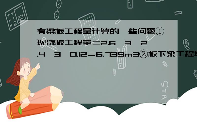 有梁板工程量计算的一些问题①现浇板工程量＝2.6×3×2.4×3×0.12＝6.739m3②板下梁工程量主梁：0.25×(0.5－0.12)×2.4×3×2＋ 0.25×0.50×0.12×4=1.428m3次梁：0.2×(0.4－0.12)×(2.6×3－0.5)×2＋0.20×0.40×0.12×4