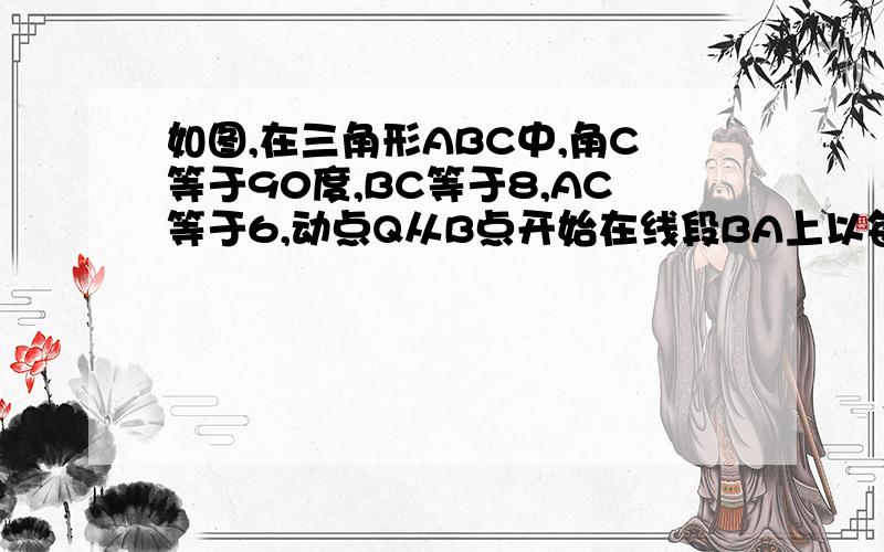 如图,在三角形ABC中,角C等于90度,BC等于8,AC等于6,动点Q从B点开始在线段BA上以每秒2个单位长度.如图,在三角形ABC中,角C等于90度,BC等于8,AC等于6,动点Q从B点开始在线段BA上以每秒2个单位长度的速