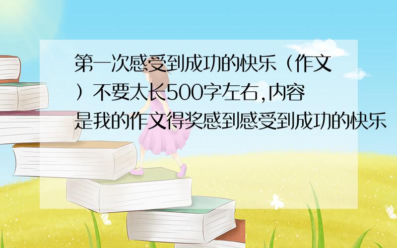 第一次感受到成功的快乐（作文）不要太长500字左右,内容是我的作文得奖感到感受到成功的快乐