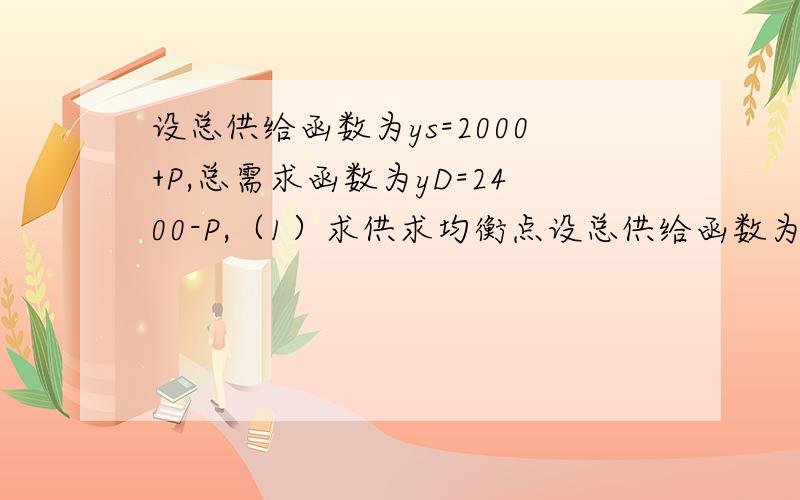 设总供给函数为ys=2000+P,总需求函数为yD=2400-P,（1）求供求均衡点设总供给函数为ys=2000+P，总需求函数为yD=2400-P，（1）求供求均衡点；(2)如果总需求曲线向左（平行）移动10%，求新的均衡点并