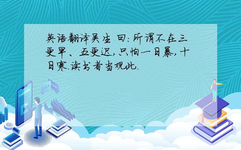 英语翻译吴生 曰：所谓不在三更早、五更迟,只怕一日暴,十日寒.读书者当观此.