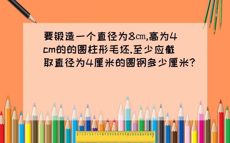 要锻造一个直径为8㎝,高为4cm的的圆柱形毛坯.至少应截取直径为4厘米的圆钢多少厘米?