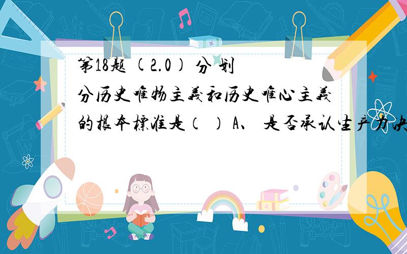 第18题 (2.0) 分 划分历史唯物主义和历史唯心主义的根本标准是（ ） A、 是否承认生产力决定生产关系 A、 是否承认生产力决定生产关系 B、 是否承认社会存在决定社会意识 C、 是否承认阶