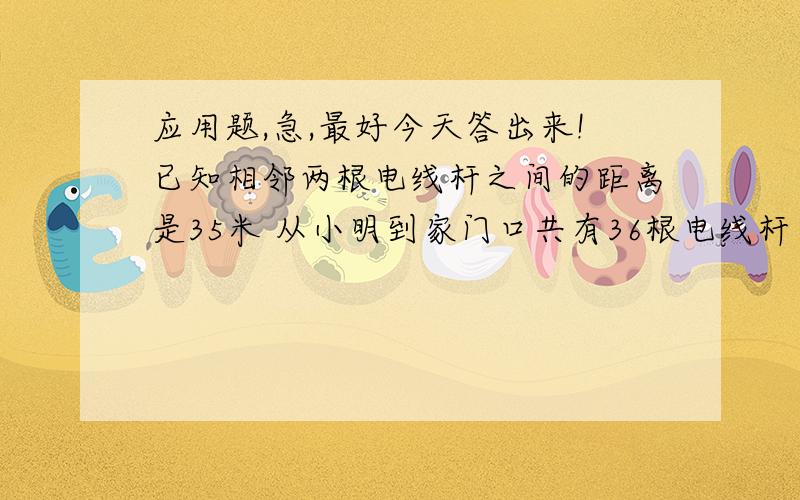 应用题,急,最好今天答出来!已知相邻两根电线杆之间的距离是35米 从小明到家门口共有36根电线杆 再往前595米间有多少根电线杆?