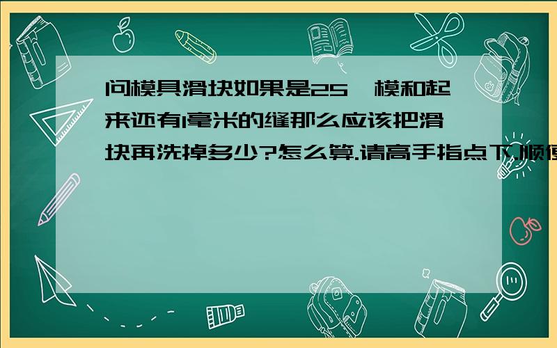 问模具滑块如果是25°模和起来还有1毫米的缝那么应该把滑块再洗掉多少?怎么算.请高手指点下.顺便问下斜导柱的写度跟长度怎么算?