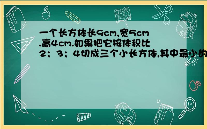 一个长方体长9cm,宽5cm.高4cm.如果把它按体积比2；3；4切成三个小长方体,其中最小的长方体的体积是多少