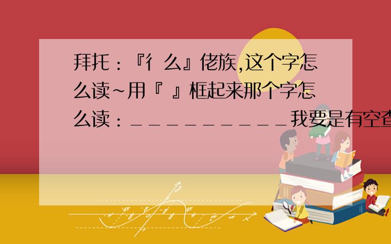 拜托：『彳么』佬族,这个字怎么读～用『 』框起来那个字怎么读：_________我要是有空查我还在这里问呀～～ps:我在紫光里面打mo 找不见捏～～～