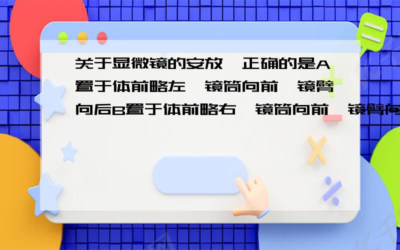 关于显微镜的安放,正确的是A置于体前略左,镜筒向前,镜臂向后B置于体前略右,镜筒向前,镜臂向后C置于体前略左,镜筒向后,镜臂向前D置于体前略右,镜筒向后,镜臂向前