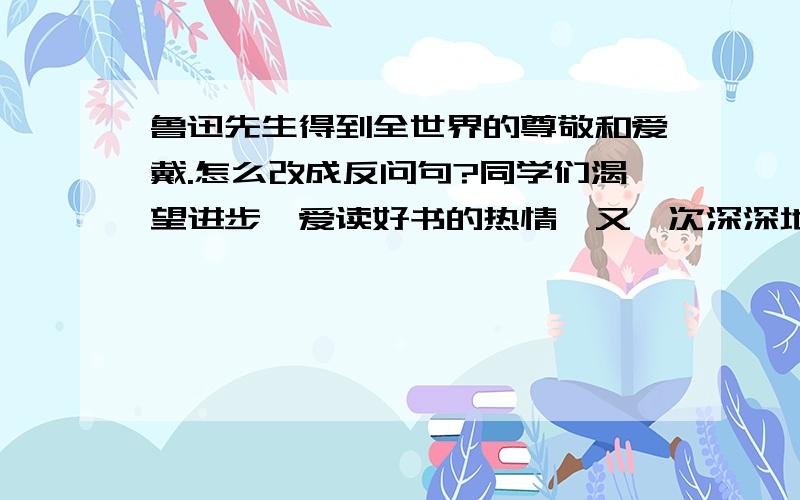 鲁迅先生得到全世界的尊敬和爱戴.怎么改成反问句?同学们渴望进步、爱读好书的热情,又一次深深地打动了老作家的心.怎么缩句?照样子改句子.例;他穿了一件灰上衣,一顶蓝帽子.他穿了一件