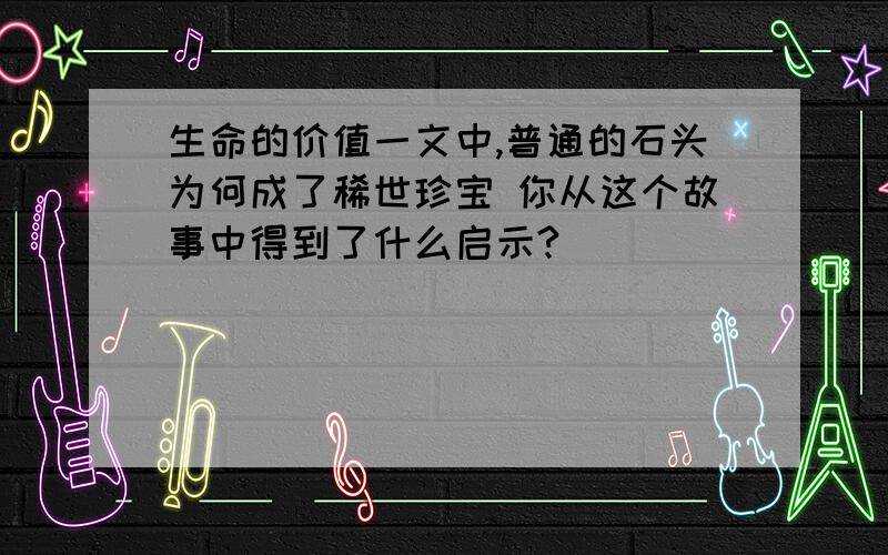 生命的价值一文中,普通的石头为何成了稀世珍宝 你从这个故事中得到了什么启示?