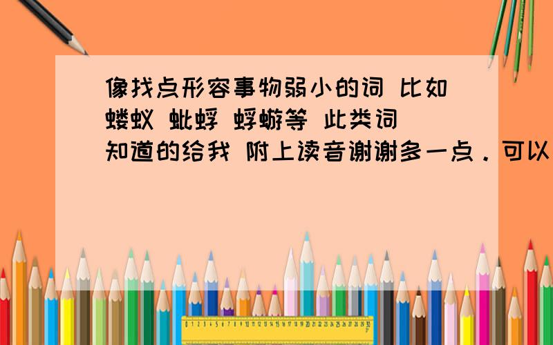 像找点形容事物弱小的词 比如蝼蚁 蚍蜉 蜉蝣等 此类词 知道的给我 附上读音谢谢多一点。可以高深 冷僻点