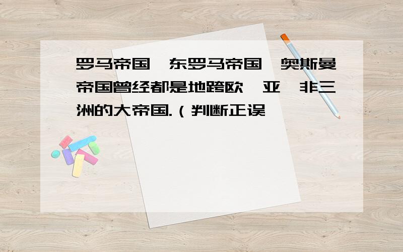 罗马帝国,东罗马帝国,奥斯曼帝国曾经都是地跨欧,亚,非三洲的大帝国.（判断正误