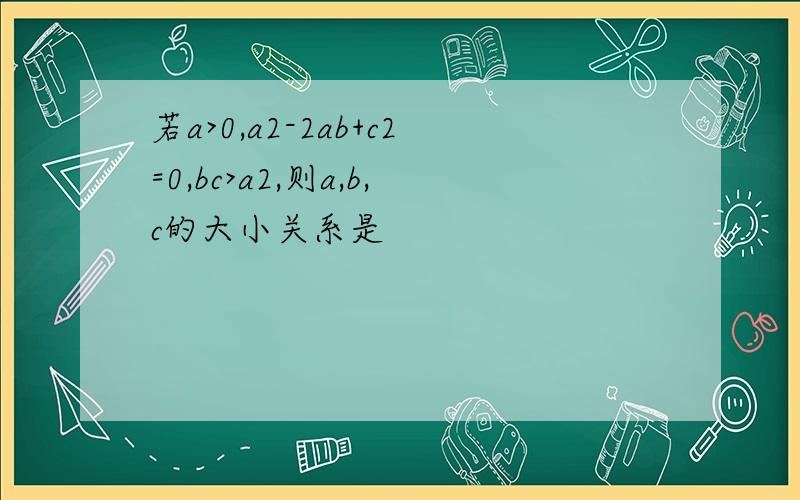 若a>0,a2-2ab+c2=0,bc>a2,则a,b,c的大小关系是