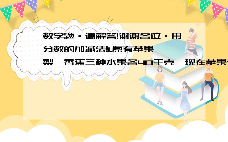 数学题·请解答!谢谢各位·用分数的加减法!1.原有苹果、梨、香蕉三种水果各40千克,现在苹果还剩它的1/2,梨还剩它的2/5,香蕉卖了它的3/4,哪种水果剩的最多?2.小华看一本故事书,第一天看了全