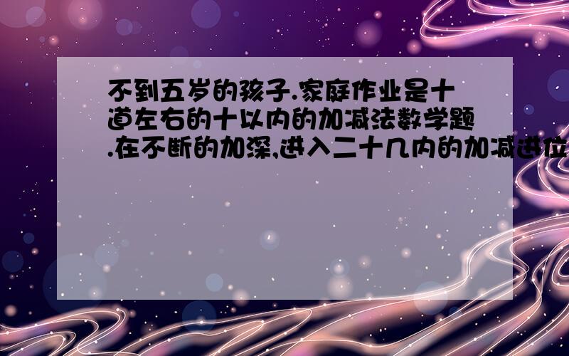 不到五岁的孩子.家庭作业是十道左右的十以内的加减法数学题.在不断的加深,进入二十几内的加减进位.两