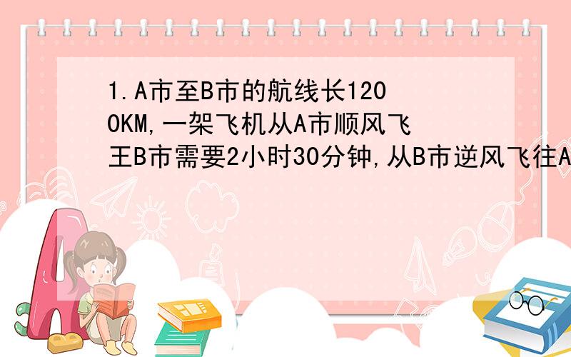 1.A市至B市的航线长1200KM,一架飞机从A市顺风飞王B市需要2小时30分钟,从B市逆风飞往A市需要3小时20分,求飞机的平均速度与风速?2.一支部队第1天行行军4小时,第2天行军5小时,两天共行军98KM,且第