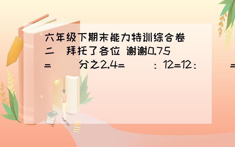 六年级下期末能力特训综合卷（二）拜托了各位 谢谢0.75=( )分之2.4=( )：12=12：( )=2.4分之( )=( )折 判断. （1）甲数增加100%等于乙数,那么甲数是乙数的二分之一（ ） （2）某次会议应到90人,缺