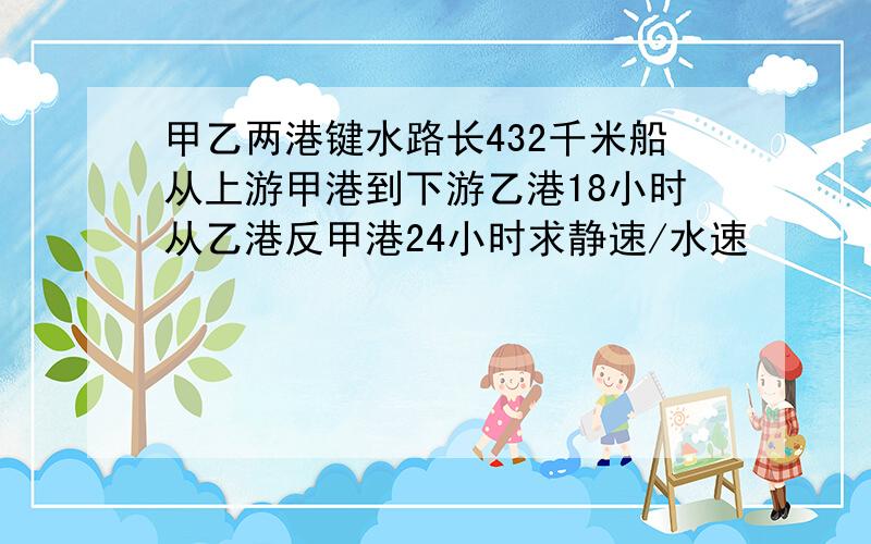 甲乙两港键水路长432千米船从上游甲港到下游乙港18小时从乙港反甲港24小时求静速/水速