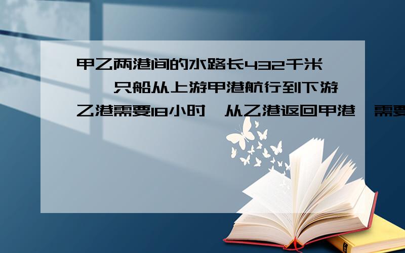 甲乙两港间的水路长432千米,一只船从上游甲港航行到下游乙港需要18小时,从乙港返回甲港,需要24小时到达.求船在静水中的速度和水流的速度.