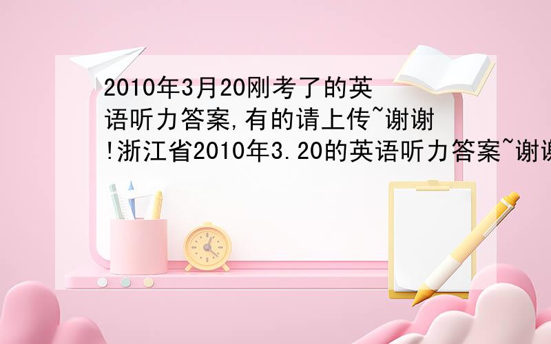 2010年3月20刚考了的英语听力答案,有的请上传~谢谢!浙江省2010年3.20的英语听力答案~谢谢