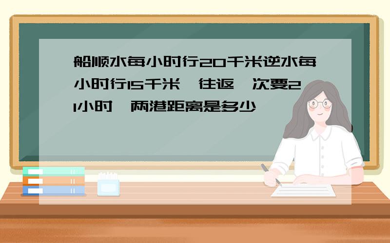 船顺水每小时行20千米逆水每小时行15千米,往返一次要21小时,两港距离是多少