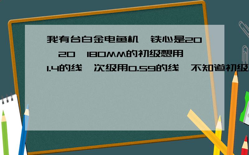 我有台白金电鱼机,铁心是20*20*180MM的初级想用1.4的线,次级用0.59的线,不知道初级次级各要多少匝.如果我初级绕得不够，现在可不可以在绕完次级后,在次级上再补绕上去呀