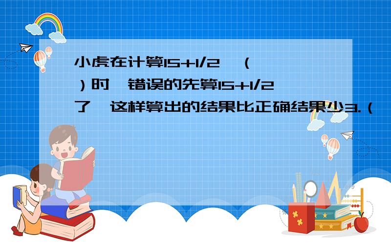 小虎在计算15+1/2*（ ）时,错误的先算15+1/2了,这样算出的结果比正确结果少3.（ ）小虎在计算15+1/2*（ ）时,错误的先算15+1/2了,这样算出的结果比正确结果少3.（ ）中的数是多少?