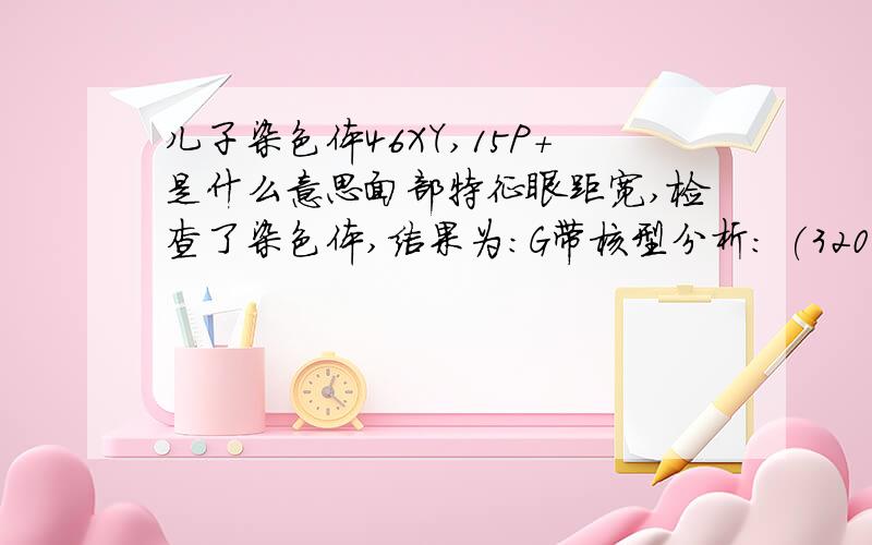 儿子染色体46XY,15P+是什么意思面部特征眼距宽,检查了染色体,结果为:G带核型分析: (320-400条带阶段染色体) 46,XY,15p+ 是什么意思,对孩子有什么影响和后果,是不是儿子是一个智力低下的孩子