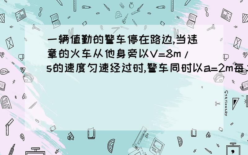 一辆值勤的警车停在路边,当违章的火车从他身旁以V=8m/s的速度匀速经过时,警车同时以a=2m每二次方秒做匀加速追赶.试求：（1）警车发动后要多长时间才能追上违章的火车?（2）在警车追上火