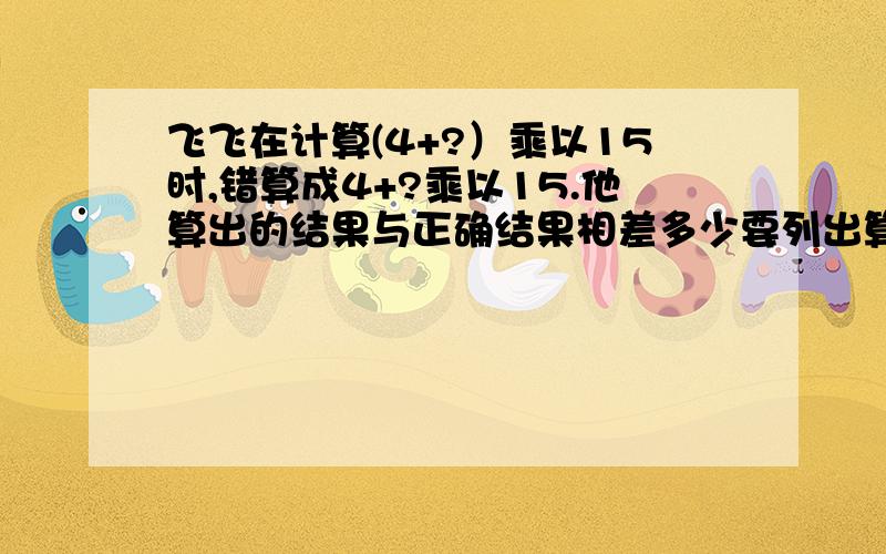 飞飞在计算(4+?）乘以15时,错算成4+?乘以15.他算出的结果与正确结果相差多少要列出算式。