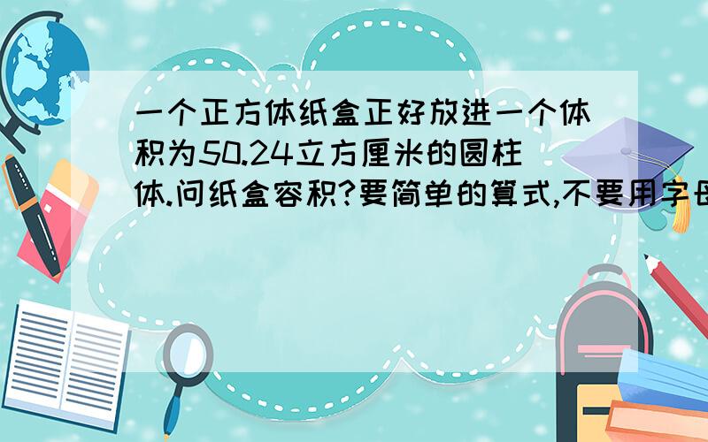 一个正方体纸盒正好放进一个体积为50.24立方厘米的圆柱体.问纸盒容积?要简单的算式,不要用字母表示,不要用方程.（不要复制）