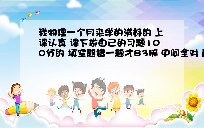 我物理一个月来学的满好的 上课认真 课下做自己的习题100分的 填空题错一题才83啊 中间全对 后面2大题没写 也可以说没时间写 还有第2次物理考才考62 让我吃惊的是我选择题竟然只对一题