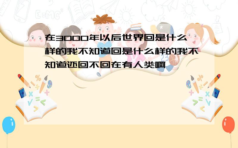 在3000年以后世界回是什么样的我不知道回是什么样的我不知道还回不回在有人类啊