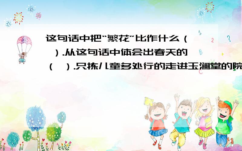 这句话中把“繁花”比作什么（ ）.从这句话中体会出春天的（ ）.只拣儿童多处行的走进玉澜堂的院落里,眼睛突然地一亮,那几棵大海棠树,开满了密密层层的淡红的花,这繁花开得从树枝开