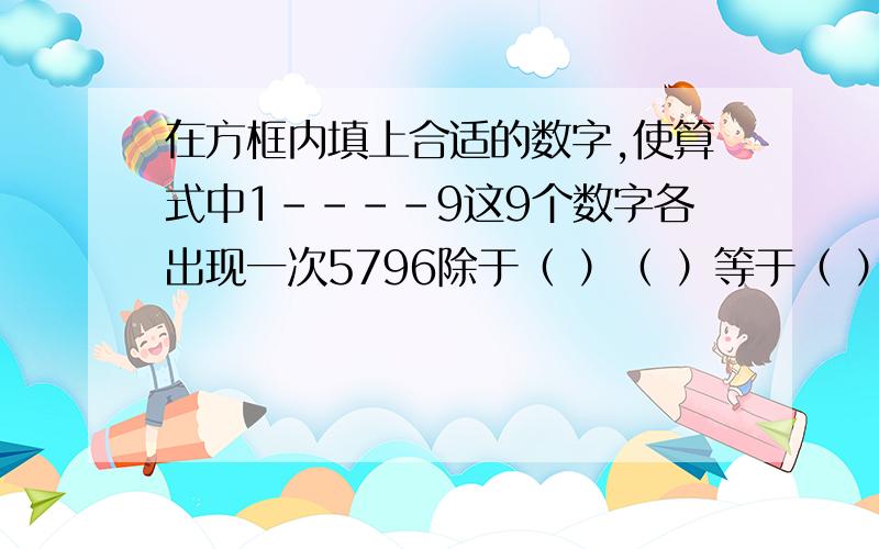 在方框内填上合适的数字,使算式中1----9这9个数字各出现一次5796除于（ ）（ ）等于（ ） （ ） （ ）5346除于（ ）（ ）等于（ ） （ ） （ ）